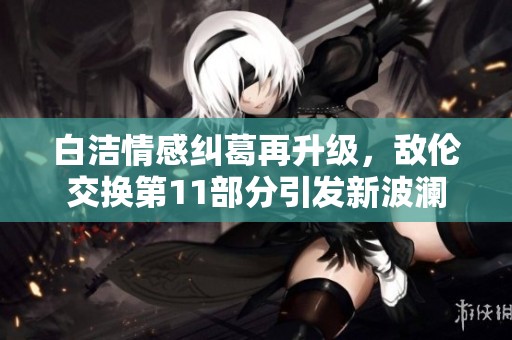 白洁情感纠葛再升级，敌伦交换第11部分引发新波澜
