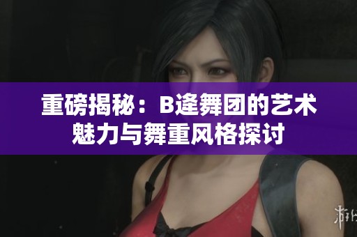 重磅揭秘：B逄舞团的艺术魅力与舞重风格探讨