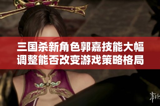 三国杀新角色郭嘉技能大幅调整能否改变游戏策略格局？