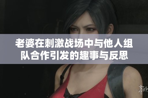 老婆在刺激战场中与他人组队合作引发的趣事与反思