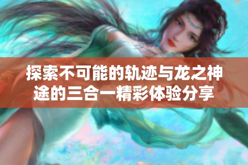 探索不可能的轨迹与龙之神途的三合一精彩体验分享