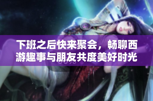 下班之后快来聚会，畅聊西游趣事与朋友共度美好时光