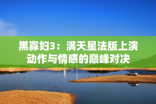 黑寡妇3：满天星法版上演动作与情感的巅峰对决