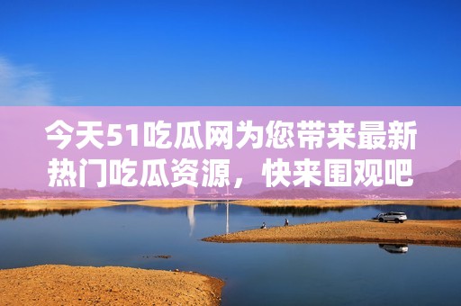 今天51吃瓜网为您带来最新热门吃瓜资源，快来围观吧！
