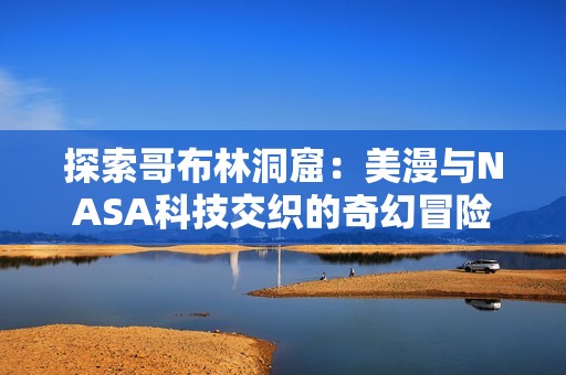 探索哥布林洞窟：美漫与NASA科技交织的奇幻冒险