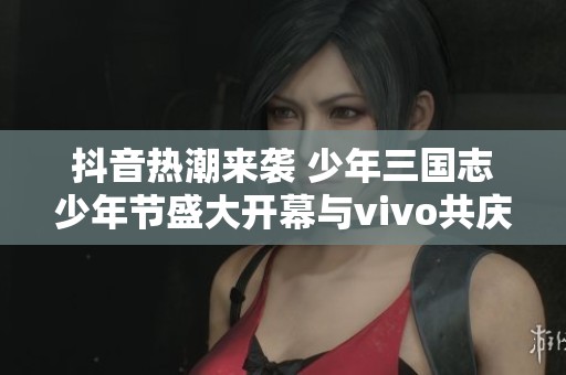抖音热潮来袭 少年三国志少年节盛大开幕与vivo共庆