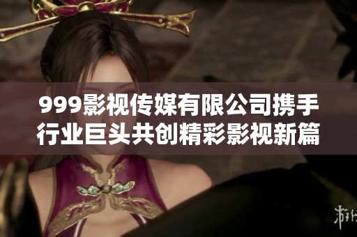 999影视传媒有限公司携手行业巨头共创精彩影视新篇章