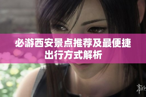 必游西安景点推荐及最便捷出行方式解析