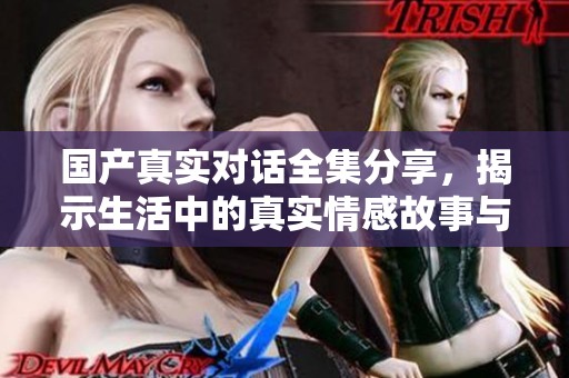 国产真实对话全集分享，揭示生活中的真实情感故事与表达