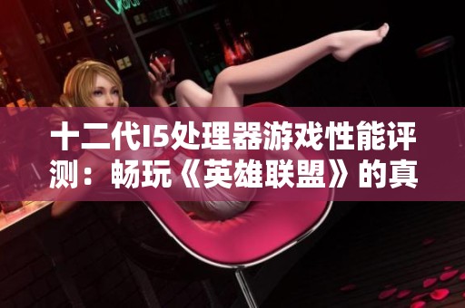 十二代I5处理器游戏性能评测：畅玩《英雄联盟》的真实体验与反馈分析