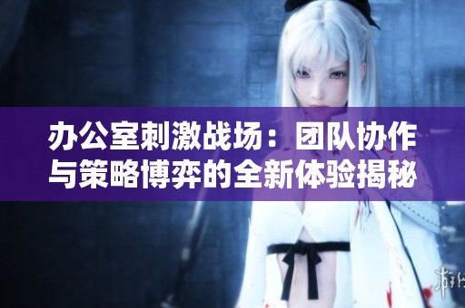 办公室刺激战场：团队协作与策略博弈的全新体验揭秘