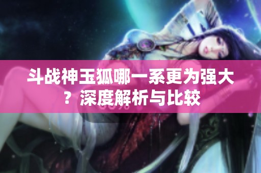 斗战神玉狐哪一系更为强大？深度解析与比较