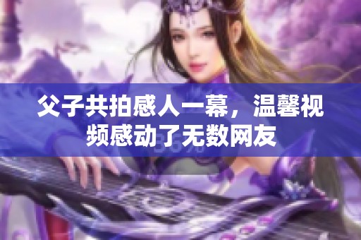 父子共拍感人一幕，温馨视频感动了无数网友