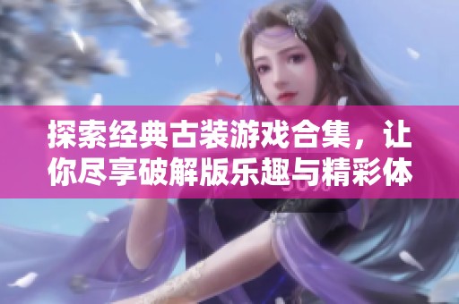 探索经典古装游戏合集，让你尽享破解版乐趣与精彩体验