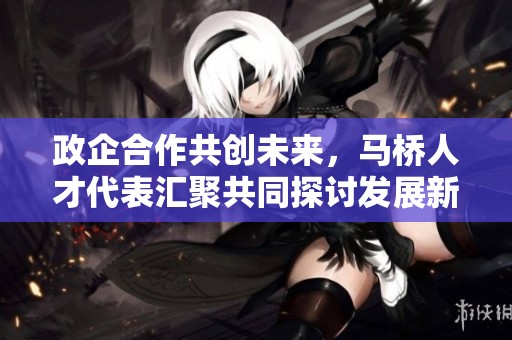 政企合作共创未来，马桥人才代表汇聚共同探讨发展新机遇