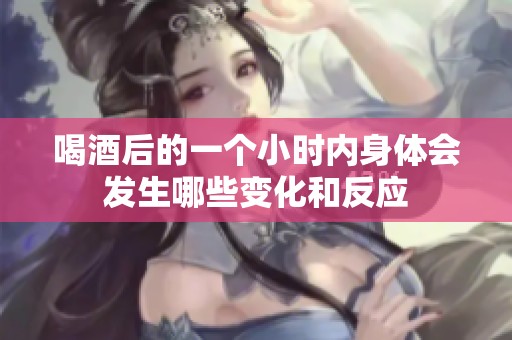 喝酒后的一个小时内身体会发生哪些变化和反应