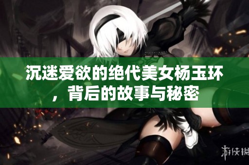 沉迷爱欲的绝代美女杨玉环，背后的故事与秘密