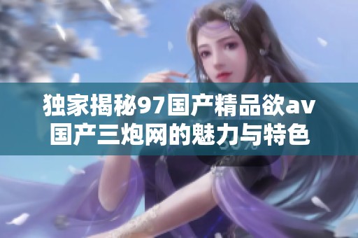 独家揭秘97国产精品欲av国产三炮网的魅力与特色