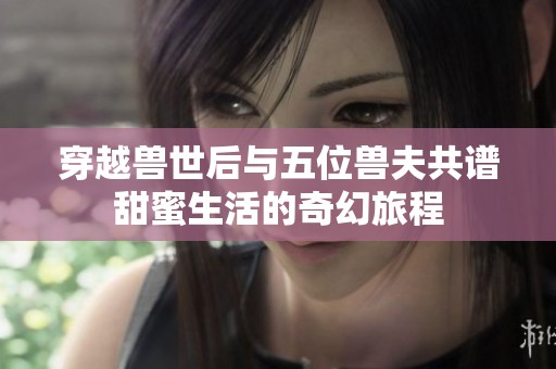 穿越兽世后与五位兽夫共谱甜蜜生活的奇幻旅程