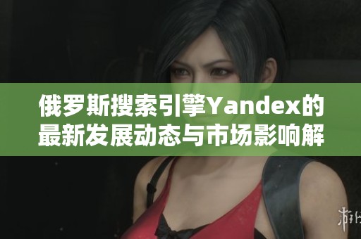 俄罗斯搜索引擎Yandex的最新发展动态与市场影响解析