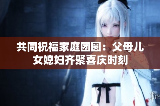 共同祝福家庭团圆：父母儿女媳妇齐聚喜庆时刻