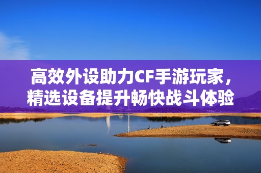 高效外设助力CF手游玩家，精选设备提升畅快战斗体验