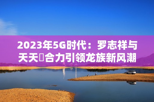 2023年5G时代：罗志祥与天天奭合力引领龙族新风潮
