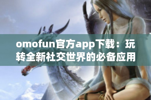 omofun官方app下载：玩转全新社交世界的必备应用指南