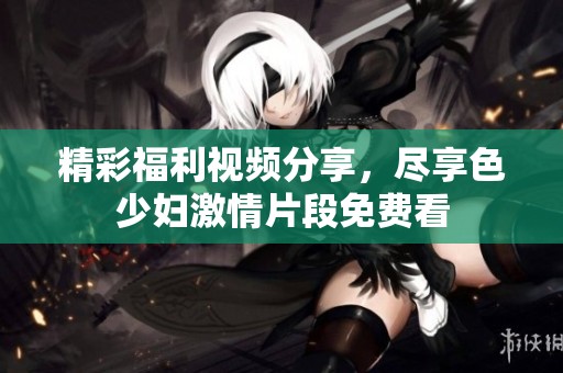 精彩福利视频分享，尽享色少妇激情片段免费看