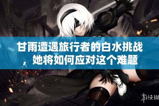 甘雨遭遇旅行者的白水挑战，她将如何应对这个难题