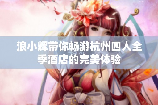 浪小辉带你畅游杭州四人全季酒店的完美体验