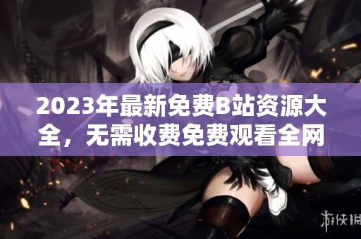2023年最新免费B站资源大全，无需收费免费观看全网内容