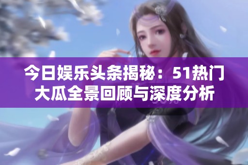 今日娱乐头条揭秘：51热门大瓜全景回顾与深度分析
