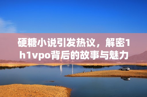 硬糖小说引发热议，解密1h1vpo背后的故事与魅力
