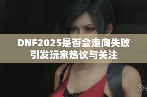 DNF2025是否会走向失败引发玩家热议与关注