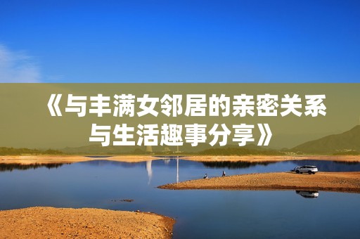 《与丰满女邻居的亲密关系与生活趣事分享》