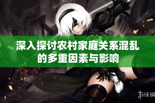 深入探讨农村家庭关系混乱的多重因素与影响