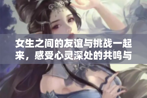 女生之间的友谊与挑战一起来，感受心灵深处的共鸣与抚慰