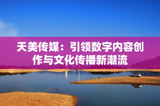 天美传媒：引领数字内容创作与文化传播新潮流