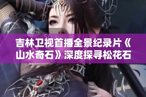 吉林卫视首播全景纪录片《山水奇石》深度探寻松花石砚的美与文化