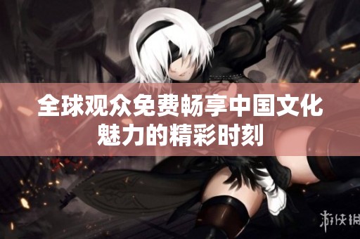 全球观众免费畅享中国文化魅力的精彩时刻