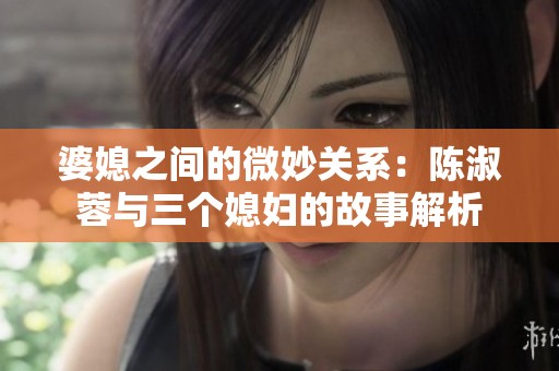 婆媳之间的微妙关系：陈淑蓉与三个媳妇的故事解析