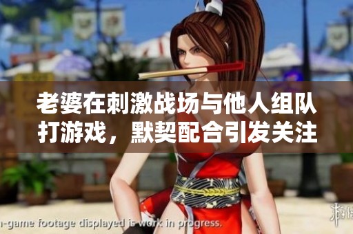 老婆在刺激战场与他人组队打游戏，默契配合引发关注