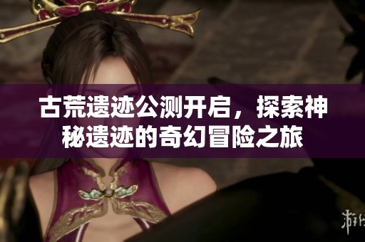 古荒遗迹公测开启，探索神秘遗迹的奇幻冒险之旅