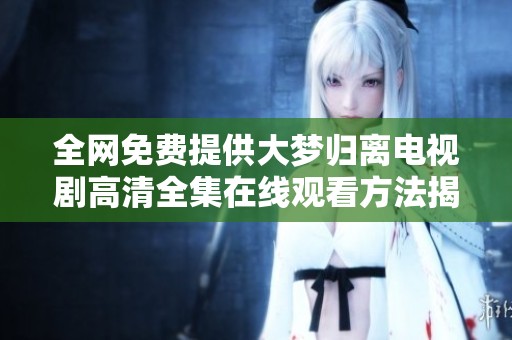 全网免费提供大梦归离电视剧高清全集在线观看方法揭秘
