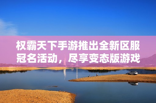 权霸天下手游推出全新区服冠名活动，尽享变态版游戏畅爽体验！