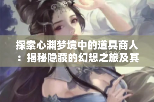 探索心渊梦境中的道具商人：揭秘隐藏的幻想之旅及其神秘位置