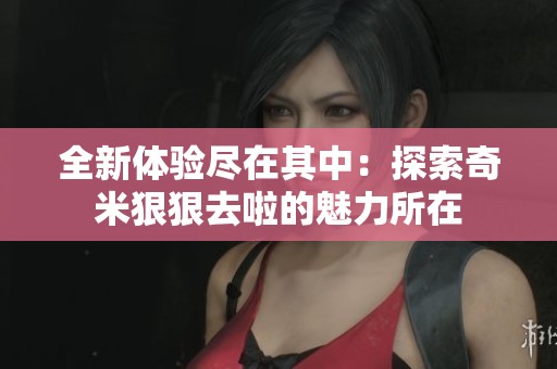 全新体验尽在其中：探索奇米狠狠去啦的魅力所在
