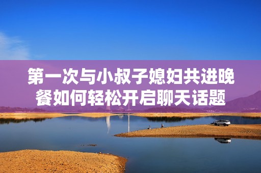 第一次与小叔子媳妇共进晚餐如何轻松开启聊天话题