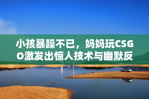 小孩暴躁不已，妈妈玩CSGO激发出惊人技术与幽默反应